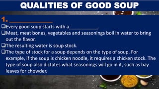 QUALITIES OF GOOD SOUP
1. _____________
Every good soup starts with a___________.
Meat, meat bones, vegetables and seasonings boil in water to bring
out the flavor.
The resulting water is soup stock.
The type of stock for a soup depends on the type of soup. For
example, if the soup is chicken noodle, it requires a chicken stock. The
type of soup also dictates what seasonings will go in it, such as bay
leaves for chowder.
 