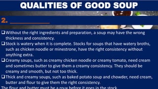 QUALITIES OF GOOD SOUP
2. ____________
Without the right ingredients and preparation, a soup may have the wrong
thickness and consistency.
Stock is watery when it is complete. Stocks for soups that have watery broths,
such as chicken noodle or minestrone, have the right consistency without
anything extra.
Creamy soups, such as creamy chicken noodle or creamy tomato, need cream
and sometimes butter to give them a creamy consistency. They should be
creamy and smooth, but not too thick.
Thick and creamy soups, such as baked potato soup and chowder, need cream,
butter and flour to give them the right consistency.
 
