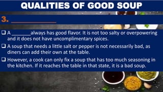 3. ____________
 A _______always has good flavor. It is not too salty or overpowering
and it does not have uncomplimentary spices.
 A soup that needs a little salt or pepper is not necessarily bad, as
diners can add their own at the table.
 However, a cook can only fix a soup that has too much seasoning in
the kitchen. If it reaches the table in that state, it is a bad soup.
QUALITIES OF GOOD SOUP
 
