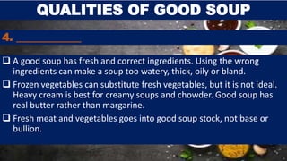 4. ____________
 A good soup has fresh and correct ingredients. Using the wrong
ingredients can make a soup too watery, thick, oily or bland.
 Frozen vegetables can substitute fresh vegetables, but it is not ideal.
Heavy cream is best for creamy soups and chowder. Good soup has
real butter rather than margarine.
 Fresh meat and vegetables goes into good soup stock, not base or
bullion.
QUALITIES OF GOOD SOUP
 