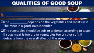 5. ______________
The __________depends on the vegetables and meats in it.
The meat in a good soup is tender.
The vegetables should be soft or al dente, according to taste.
If soup meat is too dry or vegetables too crisp or soft, it
detracts from the overall effect of the soup.
QUALITIES OF GOOD SOUP
 