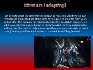 I am going to adapt the game franchise known as Assassin’s Creed into it’s own
film because a large fan base of the game have requested a film for many years
and no other film company have decided to make this adaptation themselves. I
will be using the latest game known as ‘Unity’ to adapt the story and characters
with my own ideas and recreate scenes from the game in my own style so that it
is not just a copy and has a unique feel to it when it is a full length movie.
 