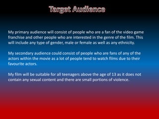 My primary audience will consist of people who are a fan of the video game
franchise and other people who are interested in the genre of the film. This
will include any type of gender, male or female as well as any ethnicity.
My secondary audience could consist of people who are fans of any of the
actors within the movie as a lot of people tend to watch films due to their
favourite actors.
My film will be suitable for all teenagers above the age of 13 as it does not
contain any sexual content and there are small portions of violence.
 