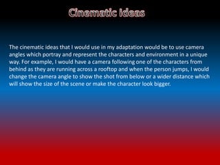 The cinematic ideas that I would use in my adaptation would be to use camera
angles which portray and represent the characters and environment in a unique
way. For example, I would have a camera following one of the characters from
behind as they are running across a rooftop and when the person jumps, I would
change the camera angle to show the shot from below or a wider distance which
will show the size of the scene or make the character look bigger.
 