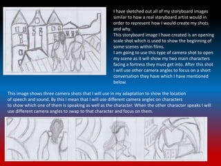 I have sketched out all of my storyboard images
similar to how a real storyboard artist would in
order to represent how I would create my shots
and why.
This storyboard image I have created is an opening
scale shot which is used to show the beginning of
some scenes within films.
I am going to use this type of camera shot to open
my scene as it will show my two main characters
facing a fortress they must get into. After this shot
I will use other camera angles to focus on a short
conversation they have which I have mentioned
below.
This image shows three camera shots that I will use in my adaptation to show the location
of speech and sound. By this I mean that I will use different camera angles on characters
to show which one of them is speaking as well as the character. When the other character speaks I will
use different camera angles to swap to that character and focus on them.
 