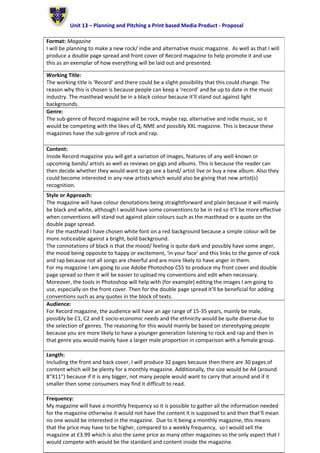 Unit 13 – Planning and Pitching a Print based Media Product - Proposal
Format: Magazine
I will be planning to make a new rock/ indie and alternative music magazine. As well as that I will
produce a double page spread and front cover of Record magazine to help promote it and use
this as an exemplar of how everything will be laid out and presented.
Working Title:
The working title is ‘Record’ and there could be a slight possibility that this could change. The
reason why this is chosen is because people can keep a ‘record’ and be up to date in the music
industry. The masthead would be in a black colour because it’ll stand out against light
backgrounds.
Genre:
The sub-genre of Record magazine will be rock, maybe rap, alternative and indie music, so it
would be competing with the likes of Q, NME and possibly XXL magazine. This is because these
magazines have the sub-genre of rock and rap.
Content:
Inside Record magazine you will get a variation of images, features of any well-known or
upcoming bands/ artists as well as reviews on gigs and albums. This is because the reader can
then decide whether they would want to go see a band/ artist live or buy a new album. Also they
could become interested in any new artists which would also be giving that new artist(s)
recognition.
Style or Approach:
The magazine will have colour denotations being straightforward and plain because it will mainly
be black and white, although I would have some conventions to be in red so it’ll be more effective
when conventions will stand out against plain colours such as the masthead or a quote on the
double page spread.
For the masthead I have chosen white font on a red background because a simple colour will be
more noticeable against a bright, bold background.
The connotations of black is that the mood/ feeling is quite dark and possibly have some anger,
the mood being opposite to happy or excitement, ‘in your face’ and this links to the genre of rock
and rap because not all songs are cheerful and are more likely to have anger in them.
For my magazine I am going to use Adobe Photoshop CS5 to produce my front cover and double
page spread so then it will be easier to upload my conventions and edit when necessary.
Moreover, the tools in Photoshop will help with (for example) editing the images I am going to
use, especially on the front cover. Then for the double page spread it’ll be beneficial for adding
conventions such as any quotes in the block of texts.
Audience:
For Record magazine, the audience will have an age range of 15-35 years, mainly be male,
possibly be C1, C2 and E socio-economic needs and the ethnicity would be quite diverse due to
the selection of genres. The reasoning for this would mainly be based on stereotyping people
because you are more likely to have a younger generation listening to rock and rap and then in
that genre you would mainly have a larger male proportion in comparison with a female group.
Length:
Including the front and back cover, I will produce 32 pages because then there are 30 pages of
content which will be plenty for a monthly magazine. Additionally, the size would be A4 (around
8”X11”) because if it is any bigger, not many people would want to carry that around and if it
smaller then some consumers may find it difficult to read.
Frequency:
My magazine will have a monthly frequency so it is possible to gather all the information needed
for the magazine otherwise it would not have the content it is supposed to and then that’ll mean
no one would be interested in the magazine. Due to it being a monthly magazine, this means
that the price may have to be higher, compared to a weekly frequency, so I would sell the
magazine at £3.99 which is also the same price as many other magazines so the only aspect that I
would compete with would be the standard and content inside the magazine.
 