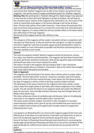 Unit 13 – Planning and Pitching a Print based Media Product - Proposal
Format: Magazine
I am going to produce a brand new modern rock music magazine in the form of a
Front Cover and DPS (Double Page Spread). These will illustrate and show the theme
and content that ‘Klashed’ magazine has to offer to the modern rock genre of music
magazines. This will be a part of a larger promotional project for ‘Klashed’ magazine
Working Title: My working title is ‘Klashed’ although this might change I have planned
to have the title in black with brief highlights of purple and yellow, this will keep to
the consistent colour scheme of the magazine that I planned to use. This is part of the
name of a band that could appear in the fanzine although it will not be all about
them. The font style will be a font called ‘Insomnia’. I have chosen this particular font
style out of three choices because it is a similar font to the title of an artist featured in
‘Kerrang’ magazine, it is clearly visible but still has a broken effect on the letters which
also reflect back to ‘Kerrang’ magazine.
The format of the magazine will be 210 x 297mm in size.
Genre:
The sub-genre of the magazine will be modern rock which will be in competition with
‘Kerrang’ and ‘Rock Sound’ as they are also from the rock genre. In order to compete
with these magazines I will have to provide a good and well detailed DPS in order to
give the readers as much information as possible and therefore entertaining them as
‘Kerrang’ and Rock sound’ would.
Content:
The name of sub-genre entitled ‘Klashed’ magazine will be full of pictures, articles,
tour dates, tour locations and band profiles. The magazine will also feature bands that
are quite well known and fairly mainstream. Most will be signed to large record labels
and would have been in the music industry for a while.
The artists I include in the magazine will (according to dyer’s ‘stars’ theory) be
favoured by people who are involved or interested in style as the artists have changed
their music style in the past to current date.
Style or Approach:
The magazine will be presented in the chosen colour scheme which is purple, yellow
and black. The font style will be ‘insomnia’. Insomnia is a broken, dark and scratchy
font and is similar to the font used by Kerrang. I have chosen this font because that is
the type of magazine it will be, similar to Kerrang, scratchy, broken and dark.
The denotation of the colour scheme for the magazine front cover will be a mixed
colour shade from bright yellow to dark black with medium brightness in the middle,
purple. This will connote the theme of my magazine which will contain the different
types of rock music. Pure rock (My chemical romance), Pop rock (Tonight Alive) and
Modern Rock (Green Day).
The colour yellow was chosen to symbolise pop rock because I plan on including pop
rock artists in my magazine and the yellow colour connotes this.
The colour purple connotes modern rock which is why I included it in my colour
scheme because another artist I plan to use has transcended from pure rock to rock
with a modern twist to keep up the appeal with its target audience’s progression
followed by their music.
I am going to use Photoshop CS5.1 to construct the magazine pages (Front Cover and
DPS) because it will allow me to edit pictures I have taken and tweak them as well as
text to fit my planned magazine format and theme along with colour scheme.
Some of the tools in Photoshop that will be particularly beneficial in constructing the
double page spread because Photoshop will allow me to set out the orientation of the
page (landscape for a DPS) and set columns and edit pictures to coincide with the
layout.
Audience:
The audience is mostly male although there are still female fans. They are 16-25 in
 