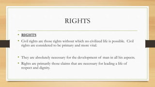 RIGHTS
• RIGHTS
• Civil rights are those rights without which no civilized life is possible. Civil
rights are considered to be primary and more vital.
• They are absolutely necessary for the development of man in all his aspects.
• Rights are primarily those claims that are necessary for leading a life of
respect and dignity.
 