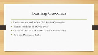 Learning Outcomes
• Understand the work of the Civil Service Commission
• Outline the duties of a Civil Servant
• Understand the Role of the Professional Administrator
• Civil and Democratic Rights
 