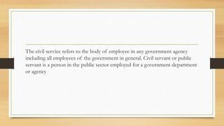 The civil service refers to the body of employee in any government agency
including all employees of the government in general. Civil servant or public
servant is a person in the public sector employed for a government department
or agency
 