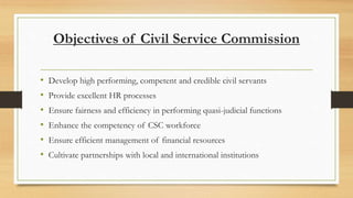 Objectives of Civil Service Commission
• Develop high performing, competent and credible civil servants
• Provide excellent HR processes
• Ensure fairness and efficiency in performing quasi-judicial functions
• Enhance the competency of CSC workforce
• Ensure efficient management of financial resources
• Cultivate partnerships with local and international institutions
 