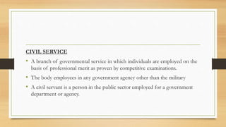 CIVIL SERVICE
• A branch of governmental service in which individuals are employed on the
basis of professional merit as proven by competitive examinations.
• The body employees in any government agency other than the military
• A civil servant is a person in the public sector employed for a government
department or agency.
 