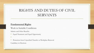 RIGHTS AND DUTIES OF CIVIL
SERVANTS
Fundamental Rights
Work in Suitable Conditions
Salaries and Other Benefits
• Equal Treatment and Equal Opportunity
•
• Protection from Unjustified Transfer or Workplace Removal
Candidacy in Elections
 