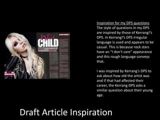 Draft Article Inspiration
Inspiration for my DPS questions
The style of questions in my DPS
are inspired by those of Kerrang!’s
DPS. In Kerrang!’s DPS irregular
language is used and appears to be
casual. This is because rock stars
have an “I don’t care” appearance
and this rough language conveys
that.
I was inspired by Kerrang’s DPS to
ask about how old the artist was
and if that had affected their
career, the Kerrang DPS asks a
similar question about their young
age.
 