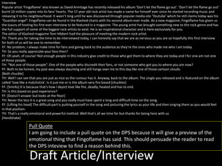 Draft Article/Interview
Interview
Popular artist ‘Fingoflame’ also known as David Armitage has recently released his album ‘Don’t let the flame go out’. ‘Don’t let the flame go out’
burnt 10 million copies into its fans’ hearts. The 17 year old rock artist has made a name for himself ever since he started recording music and
releasing it to his neighbourhood. It wasn’t long until he was discovered through popular media site ‘Youtube’ which he still claims today was his
“Guardian angel”. Fingoflame can be found in the Klashed charts with his second album ever made. As a new magazine, Fingoflame has given us
the luxury of hosting his first ever interview to be featured in a magazine. The young artist has brought something new to the rock genre and has
the full support of some of the biggest rock artists to exist. He is an inspirational character and is here exclusively for you.
The editor of Klashed magazine Tom Hibbert had the pleasure of meeting the modern rock artist.
TH: Thank you for taking the time to be interviewed today, I can honestly say that we are as nervous as you are so hopefully this first interview
for both of us will be one to remember.
FF: No problem, I always make time for fans and giving back to the audience as they’re the ones who made me who I am today.
TH: So you really appreciate your fans then?
FF: Oh yeah, of course! Not enough people in this industry give credit to those who got them to where they are today and I for one am not one
of those people.
TH: “Not one of those people”. One of the people who discredit their fans, or not someone who got you to where you are now?
FF: Both to be honest, my past was always daunting and still hangs over me to this day like one of those cartoon clouds.
[Both chuckle]
TH: Well I can see that you are just as nice as the rumour has it. Anyway, back to the album. The single you released and is featured on the album
called ‘love like a matchstick’. Is it just me or is the album very fire based [chuckles]
FF: [Smirks] It is because that’s how I depict love like fire, deadly, heated and has to end.
TH: Is this based on past experience?
FF: [Doesn’t answer but looks at the floor]
TH: Never the less it is a great song and you really must have spent a long and difficult time on the song.
FF: [Lifting his head] The difficult part is putting yourself in the song and picturing the lyrics as your life and then singing them as you would feel
in that position.
TH: That’s a really emotional and powerful method. Well that’s all we time for but thanks for being here with us
[Handshake]
Pull Quote
I am going to include a pull quote on the DPS because it will give a preview of the
emotional thing that Fingoflame has said. This should persuade the reader to read
the DPS inteview to find a reason behind this.
 