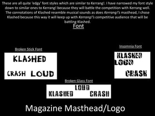 Magazine Masthead/Logo
Insomnia Font
Broken Stick Font
Font
These are all quite ‘edgy’ font styles which are similar to Kerrang!. I have narrowed my font style
down to similar ones to Kerrang! because they will battle the competition with Kerrang well.
The connotations of Klashed resemble musical sounds as does Kerrang!’s masthead, I chose
Klashed because this way it will keep up with Kerrang!’s competitive audience that will be
battling Klashed.
Broken Glass Font
 