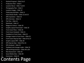 Contents Page
1. Klashed Proposal – Slide 3 to 5
2. Production Plan – Slide 6
3. Location Recce – Slide 7 and 8
4. Photography Plan – Slide 9
5. Location Images – Slide 10
6. Publicising Job Roles – Slide 11
7. Hand Drawn Drafts – Slide 12 and 13
8. DPS Inspiration – Slide 14
9. DPS Interview – Slide 15
10. Flat Plan – Slide 16
11. Masthead – Slide 17
12. Magazine Colours – Slide 18
13. Graphic Layout Front Cover – Slide 19
14. Front Cover Plans – Slide 20
15. Front Cover Analysed – Slide 21
16. Feedback on Front Cover – Slide 22
17. Changes made to Front Cover – Slide 23
18. Front Cover Step by Step – Slide 24 to 27
19. Graphic Layout DPS – Slide 28
20. DPS Step by Step – Slide 29 to 31
21. DPS Analysed – Slide 32
22. Feedback and changes made – Slide 33
23. Safe working practices – Slide 34 to 38
24. Risk Assessment – Slide 39
25. Social Media Sites – Slide 40
26. Conclusion – Slide 41
 