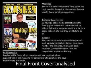 Final Front Cover analysed
Masthead
The final masthead dis on the front cover and
positioned in the typical place where they are
usually found on other magazines.
Barcode
The barcode includes code and conventions
such as social media link, date of issue, issue
number and the price. This has all been
repeated (Steve Neale 1980) from my
magazine of inspiration kerrang.
Technical Convergence
By having a social media promotion on the
front page it means that the reader will be
able to follow the magazine and the artist on a
social network site that they are likely to be
on.
Puff Promotion
Located at the footer of my magazine are free posters that are
supplied within the magazine for consumers who purchase the issue
that they are present in.
 