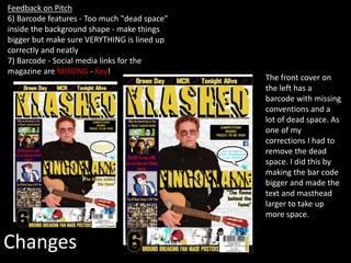 Changes
Feedback on Pitch
6) Barcode features - Too much "dead space"
inside the background shape - make things
bigger but make sure VERYTHING is lined up
correctly and neatly
7) Barcode - Social media links for the
magazine are MISSING - Key!
The front cover on
the left has a
barcode with missing
conventions and a
lot of dead space. As
one of my
corrections I had to
remove the dead
space. I did this by
making the bar code
bigger and made the
text and masthead
larger to take up
more space.
 