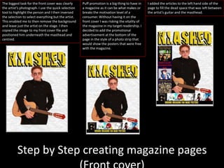 Step by Step creating magazine pages
The biggest task for the front cover was clearly
the artist’s photograph. I use the quick selection
tool to highlight the person and I then inversed
the selection to select everything but the artist.
This enabled me to then remove the background
and leave just the artist on the stage. I then
copied the image to my front cover file and
positioned him underneath the masthead and
centred.
Puff promotion is a big thing to have in
a magazine as it can be what makes or
breaks the motivation level of a
consumer. Without having it on the
front cover I was risking the vitality of
the magazine in my target readership. I
decided to add the promotional
advertisement at the bottom of the
page in the style of a photo strip that
would show the posters that were free
with the magazine.
I added the articles to the left hand side of the
page to fill the dead space that was left between
the artist’s guitar and the masthead.
 