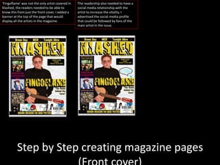 Step by Step creating magazine pages
‘Fingoflame’ was not the only artist covered in
Klashed, the readers needed to be able to
know this from just the front cover, I added a
banner at the top of the page that would
display all the artists in the magazine.
The readership also needed to have a
social media relationship with the
artist to increase the vitality. I
advertised the social media profile
that could be followed by fans of the
main artist in the issue.
 