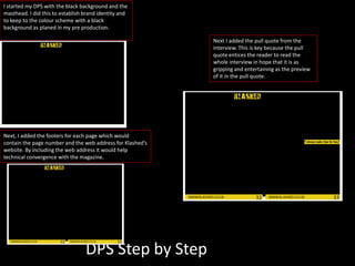 DPS Step by Step
I started my DPS with the black background and the
masthead. I did this to establish brand identity and
to keep to the colour scheme with a black
background as planed in my pre production.
Next, I added the footers for each page which would
contain the page number and the web address for Klashed’s
website. By including the web address it would help
technical convergence with the magazine.
Next I added the pull quote from the
interview. This is key because the pull
quote entices the reader to read the
whole interview in hope that it is as
gripping and entertaining as the preview
of it in the pull quote.
 