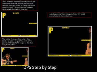 Next I added the drop capital that would start my
magazine’s DPS article and interview. The drop
capital is important to have on the DPS because it
grabs the reader’s attention because they add
personality and strength to the article.
I added a picture of the artist’s guitar to the DPS to add
personalisation to the artist’s image.
After adding the image of the guitar I then
decided to add the image of the artist. At this
point the DPS had all of its images on it and was
ready for the article.
DPS Step by Step
 