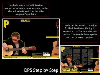 I added a watch the full interview
promotion, this drew more attention to the
Klashed website which furthers the
magazine’s publicity.
I added an ‘exclusive’ promotion
for the interview at the top to
serve as a USP. The interview and
draft article were in the magazine
and the DPS was complete.
DPS Step by Step
 