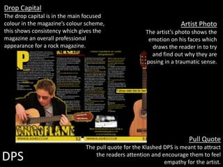 DPS
Artist Photo
The artist’s photo shows the
emotion on his faces which
draws the reader in to try
and find out why they are
posing in a traumatic sense.
Drop Capital
The drop capital is in the main focused
colour in the magazine’s colour scheme,
this shows consistency which gives the
magazine an overall professional
appearance for a rock magazine.
Pull Quote
The pull quote for the Klashed DPS is meant to attract
the readers attention and encourage them to feel
empathy for the artist.
 