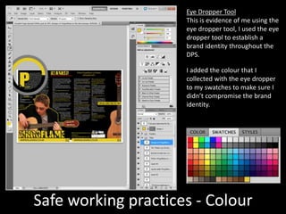 Safe working practices - Colour
Eye Dropper Tool
This is evidence of me using the
eye dropper tool, I used the eye
dropper tool to establish a
brand identity throughout the
DPS.
I added the colour that I
collected with the eye dropper
to my swatches to make sure I
didn’t compromise the brand
identity.
 