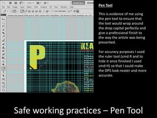 Safe working practices – Pen Tool
This is evidence of me using
the pen tool to ensure that
the text would wrap around
the drop capital perfectly and
give a professional finish to
the way the article was being
presented.
For accuracy purposes I used
the ruler tool (cmd R and to
hide it once finished I used
cmd H) so that I could make
the DPS look neater and more
accurate.
Pen Tool
 