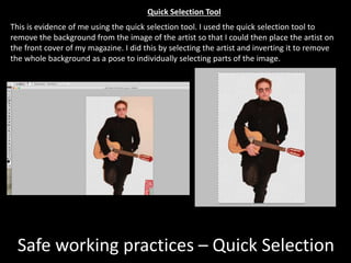 Safe working practices – Quick Selection
This is evidence of me using the quick selection tool. I used the quick selection tool to
remove the background from the image of the artist so that I could then place the artist on
the front cover of my magazine. I did this by selecting the artist and inverting it to remove
the whole background as a pose to individually selecting parts of the image.
Quick Selection Tool
 
