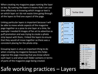 Safe working practices – Layers
When creating my magazine pages naming the layer
sis key. By naming the layers it means that I can use
time effectively in knowing which image or text is
on which layer so I do not waste time going through
all the layers to find one aspect of the page.
Linking particular layers is important because I will
be able to move whole aspects of the magazine
page together as a pose to one layer at a time, for
example I needed 6 images of fan art to advertise as
puff promotion and was trying to create a photo
strip layout with them, I linked the layers to ensure
that they would all move together so there was a
consistent placing for the photo strip.
Grouping layers is also an important thing to do
when creating my magazine because this helps
organise the page meaning that you know where
each layer is and what each folder contains in terms
of parts of the magazine page being created.
 