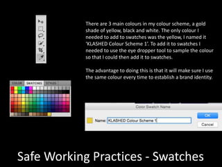 Safe Working Practices - Swatches
There are 3 main colours in my colour scheme, a gold
shade of yellow, black and white. The only colour I
needed to add to swatches was the yellow, I named it
‘KLASHED Colour Scheme 1’. To add it to swatches I
needed to use the eye dropper tool to sample the colour
so that I could then add it to swatches.
The advantage to doing this is that it will make sure I use
the same colour every time to establish a brand identity.
 