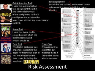 Risk Assessment
Quick Selection Tool
I used the quick selection
tool to highlight the artist
and to then remove all
of the background so that I
could place the artist on the
front cover without any unnecessary
content.
Shape Tool
I used the shape tool to
create boxes in which the
other headlines and
articles would be.
Type Tool
This tool in particular was
important in creating the
pages for Klashed as a lot of
text was needed on the
front cover, including the
masthead.
Eraser Tool
This was used to
straighten out
mistakes made if
there were issues
with other tools.
Eye dropper tool
I used this tool to keep a consistent colour
scheme which would establish a brand
identity
 