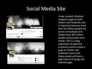 Social Media Site
I have created a Klashed
magazine page on both
Twitter and Facebook, this
is important because more
than one billion people are
active on facebook and
Twitter have 307 million
people using twitter each
month. This is a large
population of potential
customers and to create a
page on Twitter and
Facebook means that
those people will have a
high chance of seeign the
Klashed page.
 