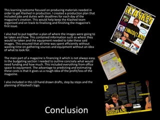 Conclusion
This learning outcome focused on producing materials needed in
order to get Klashed in production. I created a production plan that
included jobs and duties with deadlines for each day of the
magazine’s creation. This would help keep the Klashed team
organised and on track to finalising and finishing the magazine’s
first issue.
I also had to put together a plan of where the images were going to
be taken and how. This contained information such as where they
would be taken and the equipment needed to take these said
images. This ensured that all time was spent efficiently without
wasting time on gathering sources and equipment without an idea
of what to look for.
The main part of a magazine is financing it which is not always easy.
In the budgeting section I needed to outline concisely what would
need funding and how much. This included everything from office
space to equipment. The advantage to predicting and estimating
these costs is that it gives us a rough idea of the profit/loss of the
magazine.
I also included in this LO hand drawn drafts, step by steps and the
planning of Klashed’s logo.
 