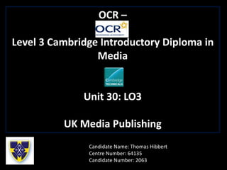 OCR –
Level 3 Cambridge Introductory Diploma in
Media
Unit 30: LO3
UK Media Publishing
Candidate Name: Thomas Hibbert
Centre Number: 64135
Candidate Number: 2063
 