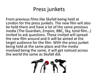 Press junkets
From previous films like Skyfall being held at
London for the press junkets. The new film will also
be held there and have a lot of the same previous
media (The Guardian, Empire, BBC, Sky, total film…)
invited to ask questions. These invited will spread
the new film around and it will be aimed at the
target audience for the film. With the press junket
being held at the same place and the media
involved being the same, it will get noticed across
the world the same as Skyfall did.
 