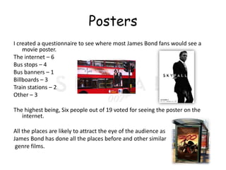 Posters
I created a questionnaire to see where most James Bond fans would see a
    movie poster.
The internet – 6
Bus stops – 4
Bus banners – 1
Billboards – 3
Train stations – 2
Other – 3

The highest being, Six people out of 19 voted for seeing the poster on the
   internet.

All the places are likely to attract the eye of the audience as
James Bond has done all the places before and other similar
 genre films.
 
