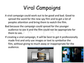 Viral Campaigns
A viral campaign could work out to be good and bad. Good to
    spread the word for the new spy film and to get a lot of
    peoples attention and bring them to watch the film.
Bad because the campaign could spread for the younger
    audience to see it and the film could not be appropriate for
    them to see.
If creating a viral campaign, It will be best to get it professionally
    made first and only use images or text to symbolise the
    film, without giving to much away or inappropriate for the
    audience.
 