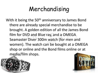 Merchandising
With it being the 50th anniversary to James Bond
 there are already special merchandise to be
 brought. A golden edition of all the James Bond
 film for DVD and Blue ray, and a OMEGA
 Seamaster Diver 300m watch (for men and
 women). The watch can be bought at a OMEGA
 shop or online and the Bond films online or at
 media/film shops.
 