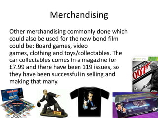 Merchandising
Other merchandising commonly done which
could also be used for the new bond film
could be: Board games, video
games, clothing and toys/collectables. The
car collectables comes in a magazine for
£7.99 and there have been 119 issues, so
they have been successful in selling and
making that many.
 