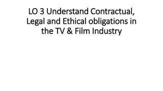 LO 3 Understand Contractual,
Legal and Ethical obligations in
the TV & Film Industry
 