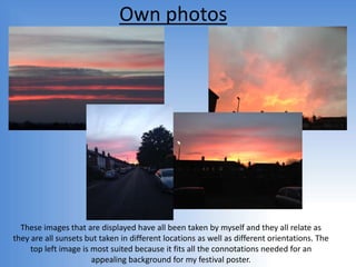 Own photos
These images that are displayed have all been taken by myself and they all relate as
they are all sunsets but taken in different locations as well as different orientations. The
top left image is most suited because it fits all the connotations needed for an
appealing background for my festival poster.
 
