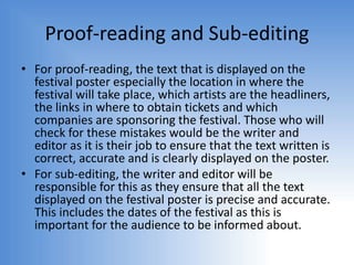 Proof-reading and Sub-editing
• For proof-reading, the text that is displayed on the
festival poster especially the location in where the
festival will take place, which artists are the headliners,
the links in where to obtain tickets and which
companies are sponsoring the festival. Those who will
check for these mistakes would be the writer and
editor as it is their job to ensure that the text written is
correct, accurate and is clearly displayed on the poster.
• For sub-editing, the writer and editor will be
responsible for this as they ensure that all the text
displayed on the festival poster is precise and accurate.
This includes the dates of the festival as this is
important for the audience to be informed about.
 