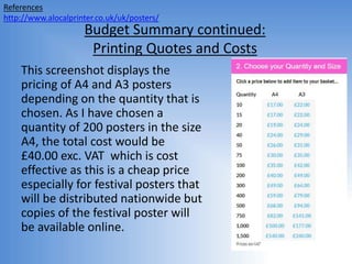 Budget Summary continued:
Printing Quotes and Costs
References
http://www.alocalprinter.co.uk/uk/posters/
This screenshot displays the
pricing of A4 and A3 posters
depending on the quantity that is
chosen. As I have chosen a
quantity of 200 posters in the size
A4, the total cost would be
£40.00 exc. VAT which is cost
effective as this is a cheap price
especially for festival posters that
will be distributed nationwide but
copies of the festival poster will
be available online.
 