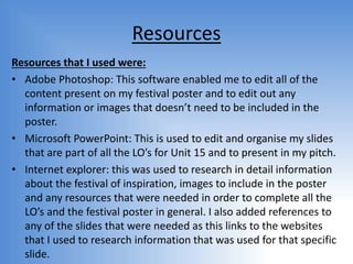 Resources
Resources that I used were:
• Adobe Photoshop: This software enabled me to edit all of the
content present on my festival poster and to edit out any
information or images that doesn’t need to be included in the
poster.
• Microsoft PowerPoint: This is used to edit and organise my slides
that are part of all the LO’s for Unit 15 and to present in my pitch.
• Internet explorer: this was used to research in detail information
about the festival of inspiration, images to include in the poster
and any resources that were needed in order to complete all the
LO’s and the festival poster in general. I also added references to
any of the slides that were needed as this links to the websites
that I used to research information that was used for that specific
slide.
 