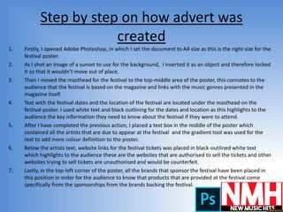 Step by step on how advert was
created
1. Firstly, I opened Adobe Photoshop, in which I set the document to A4 size as this is the right size for the
festival poster.
2. As I shot an image of a sunset to use for the background, I inserted it as an object and therefore locked
it so that it wouldn’t move out of place.
3. Then I moved the masthead for the festival to the top-middle area of the poster, this connotes to the
audience that the festival is based on the magazine and links with the music genres presented in the
magazine itself.
4. Text with the festival dates and the location of the festival are located under the masthead on the
festival poster. I used white text and black outlining for the dates and location as this highlights to the
audience the key information they need to know about the festival if they were to attend.
5. After I have completed the previous action, I placed a text box in the middle of the poster which
contained all the artists that are due to appear at the festival and the gradient tool was used for the
text to add more colour definition to the poster.
6. Below the artists text, website links for the festival tickets was placed in black-outlined white text
which highlights to the audience these are the websites that are authorised to sell the tickets and other
websites trying to sell tickets are unauthorised and would be counterfeit.
7. Lastly, in the top-left corner of the poster, all the brands that sponsor the festival have been placed in
this position in order for the audience to know that products that are provided at the festival come
specifically from the sponsorships from the brands backing the festival.
 