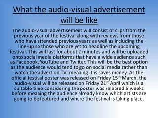 What the audio-visual advertisement
will be like
The audio-visual advertisement will consist of clips from the
previous year of the festival along with reviews from those
who have attended previous years as well as including the
line-up so those who are yet to headline the upcoming
festival. This will last for about 2 minutes and will be uploaded
onto social media platforms that have a wide audience such
as Facebook, YouTube and Twitter. This will be the best option
as the audience would tend to go on social media rather than
watch the advert on TV meaning it is saves money. As the
official festival poster was released on Friday 15th March, the
audio-visual will be released on Friday 21st April which is a
suitable time considering the poster was released 5 weeks
before meaning the audience already know which artists are
going to be featured and where the festival is taking place.
 
